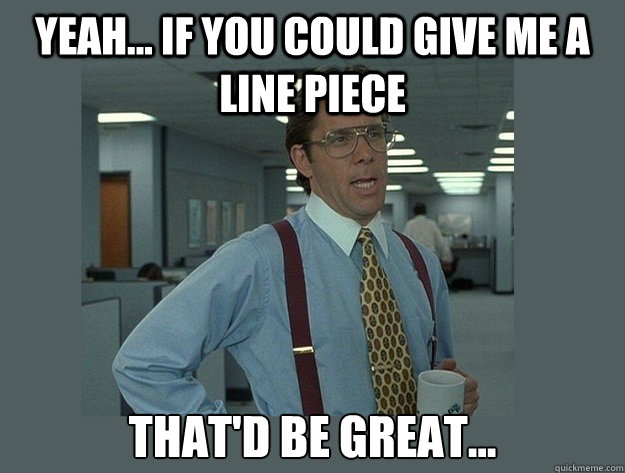 Yeah... If you could give me a line piece That'd be great...  Office Space Lumbergh