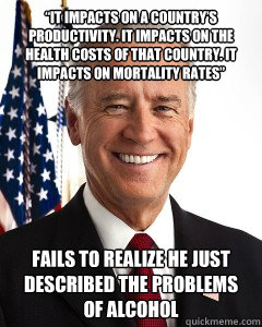 “It impacts on a country’s productivity. It impacts on the health costs of that country. It impacts on mortality rates” Fails to realize he just described the problems of alcohol  Joe Bidens view on marijuana