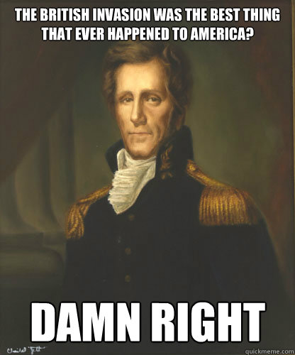 The British Invasion was the best thing that ever happened to america? Damn Right  Badass Andrew Jackson