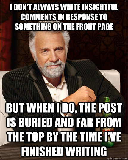 I don't always write insightful comments in response to something on the front page but when I do, the post is buried and far from the top by the time I've finished writing  The Most Interesting Man In The World
