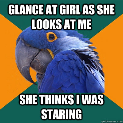 Glance at girl as she looks at me she thinks i was staring  Paranoid Parrot