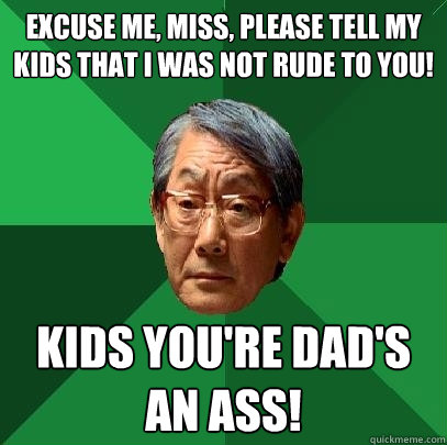 Excuse me, miss, please tell my kids that I was not rude to you! KIDS YOU'RE DAD'S AN ASS!
  High Expectations Asian Father