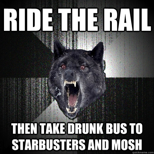 ride the rail Then take drunk bus to starbusters and mosh  Insanity Wolf