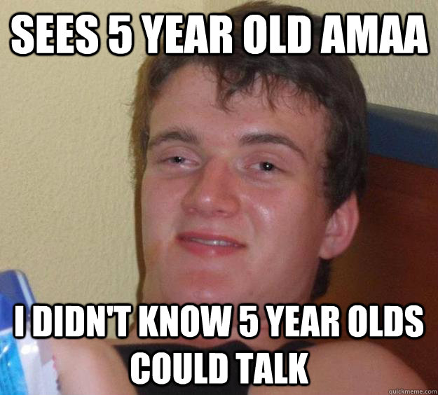 Sees 5 year old AMAA I didn't know 5 year olds could talk  10 Guy