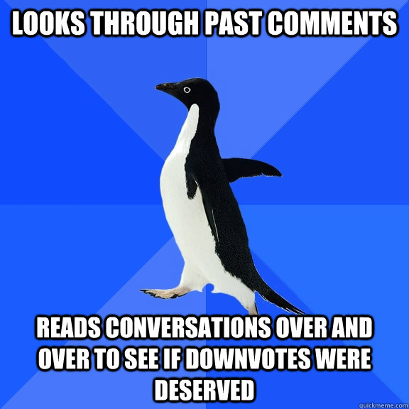Looks through past comments reads conversations over and over to see if downvotes were deserved  Socially Awkward Penguin