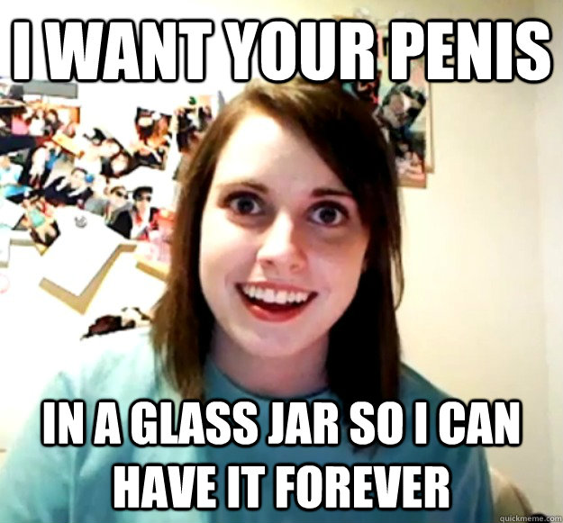 I WANT YOUR PENIS IN A GLASS JAR SO I CAN HAVE IT FOREVER - I WANT YOUR PENIS IN A GLASS JAR SO I CAN HAVE IT FOREVER  Overly Attached Girlfriend