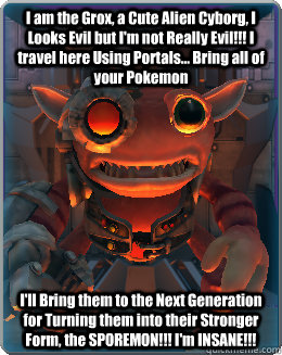 I am the Grox, a Cute Alien Cyborg, I Looks Evil but I'm not Really Evil!!! I travel here Using Portals... Bring all of your Pokemon I'll Bring them to the Next Generation for Turning them into their Stronger Form, the SPOREMON!!! I'm INSANE!!!  The Grox