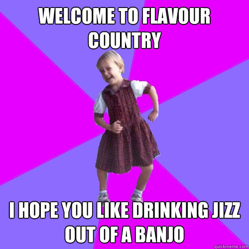 WELCOME TO FLAVOUR COUNTRY I HOPE YOU LIKE DRINKING JIZZ OUT OF A BANJO  Socially awesome kindergartener