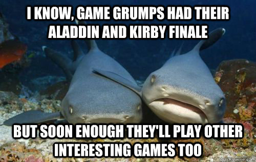 I know, game grumps had their Aladdin and Kirby finale But soon enough they'll play other interesting games too  Compassionate Shark Friend