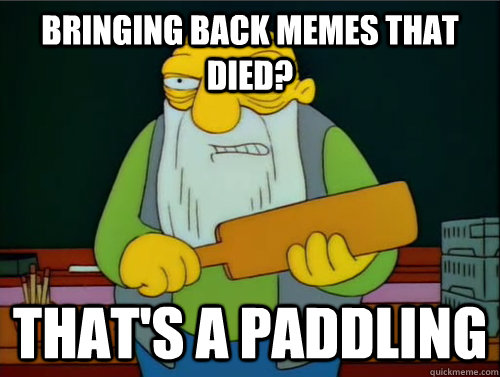 Bringing back memes that died? That's a paddling  Thats a paddling