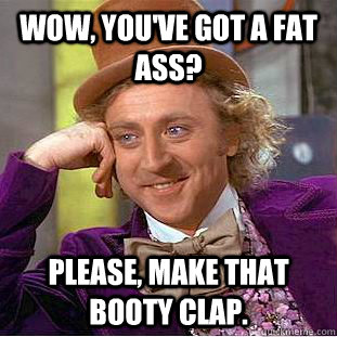 Wow, you've got a fat ass? Please, make that booty clap.  Condescending Wonka