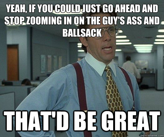 Yeah, if you could just go ahead and stop zooming in on the guy's ass and ballsack That'd be great  Lumbergh