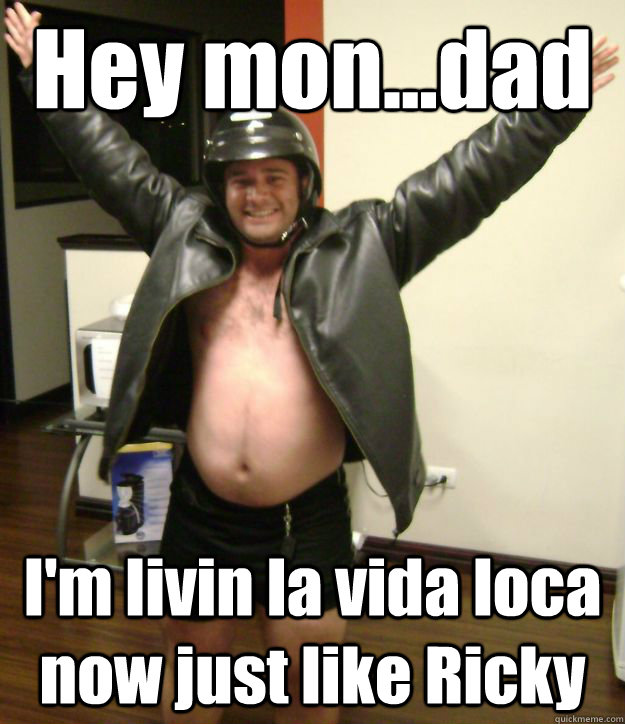 Hey mon...dad I'm livin la vida loca now just like Ricky  