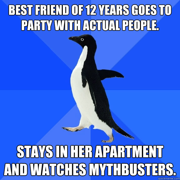 Best friend of 12 years goes to party with actual people. Stays in her apartment and watches Mythbusters.  Socially Awkward Penguin