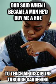 Dad said when I became a man he'd buy me a hoe To teach me discipline through gardening  Succesful Black Mans son
