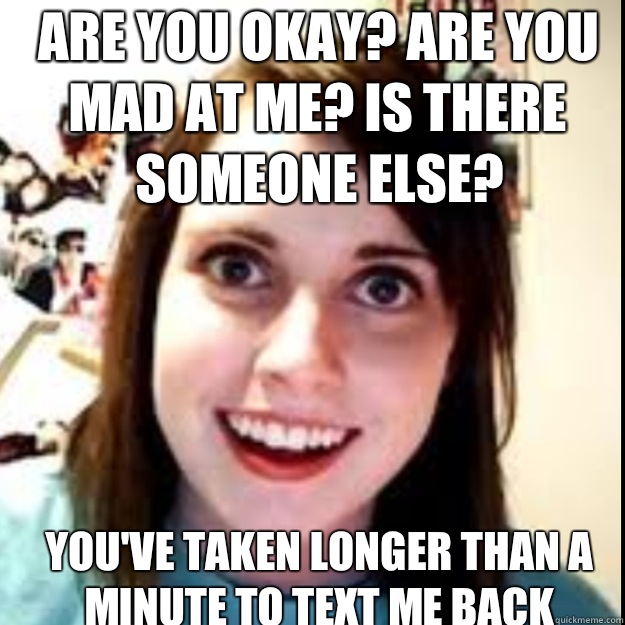 ARE YOU OKAY? ARE YOU MAD AT ME? IS THERE SOMEONE ELSE?  YOU'VE TAKEN LONGER THAN A MINUTE TO TEXT ME BACK - ARE YOU OKAY? ARE YOU MAD AT ME? IS THERE SOMEONE ELSE?  YOU'VE TAKEN LONGER THAN A MINUTE TO TEXT ME BACK  obsessive girlfriend