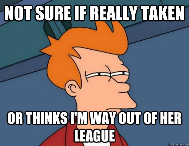 Not sure if really taken Or thinks i'm way out of her league  NOT SURE IF IM HUNGRY or JUST BORED