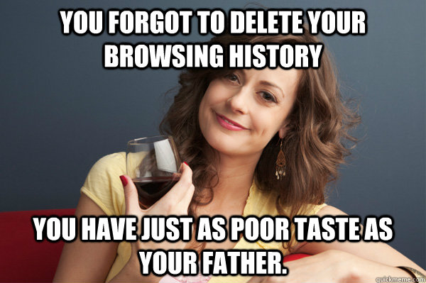 you forgot to delete your browsing history you have just as poor taste as your father.  Forever Resentful Mother