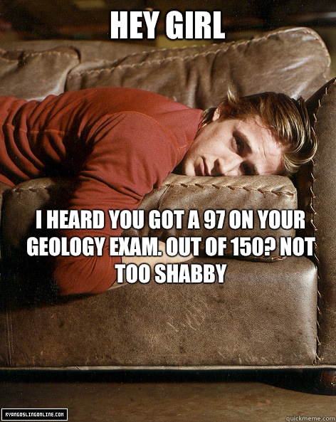 hey girl I heard you got a 97 on your geology exam. Out of 150? Not too shabby  Ryan Gosling Hey Girl
