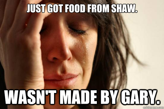 Just got food from Shaw. Wasn't made by Gary.  First World Problems