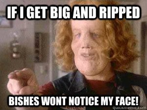 if i get big and ripped bishes wont notice my face!  