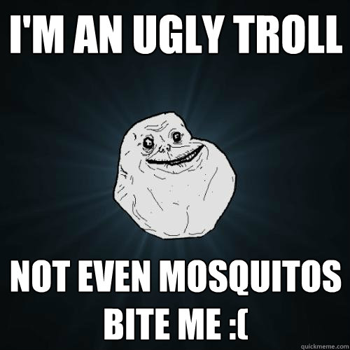 I'm an ugly troll Not even mosquitos bite me :(  Forever Alone