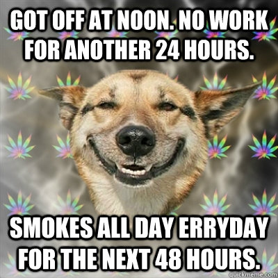 Got off at noon. No Work for another 24 hours. Smokes all day erryday for the next 48 hours.  Stoner Dog