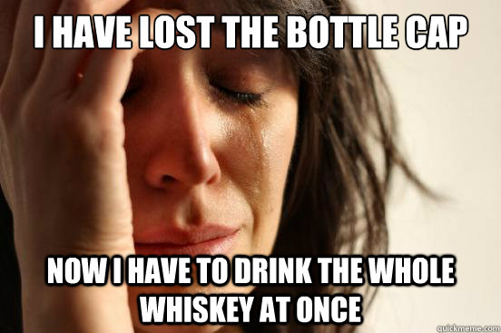 i have lost the bottle cap now i have to drink the whole whiskey at once  First World Problems