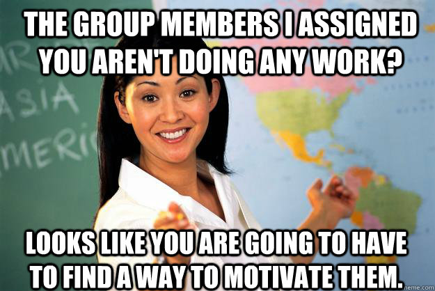 The group members I assigned you aren't doing any work? looks like you are going to have to find a way to motivate them. - The group members I assigned you aren't doing any work? looks like you are going to have to find a way to motivate them.  Unhelpful High School Teacher