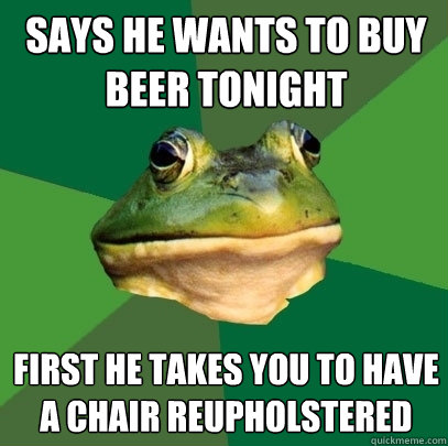 says he wants to buy beer tonight first he takes you to have a chair reupholstered  Foul Bachelor Frog