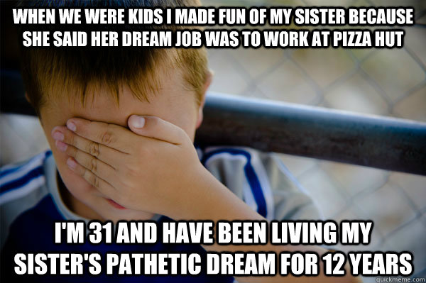 when we were kids i made fun of my sister because she said her dream job was to work at pizza hut i'm 31 and have been living my sister's pathetic dream for 12 years - when we were kids i made fun of my sister because she said her dream job was to work at pizza hut i'm 31 and have been living my sister's pathetic dream for 12 years  Misc