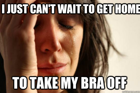 I JUST CAN'T WAIT TO GET HOME TO TAKE MY BRA OFF  First World Problems