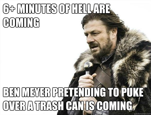 6+ minutes of hell are coming Ben Meyer pretending to puke over a trash can is coming  Brace Yourselves - Borimir