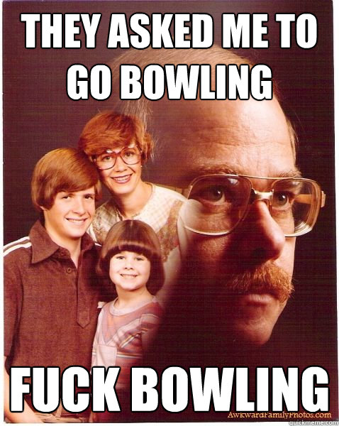 They asked me to go bowling Fuck bowling  Vengeance Dad