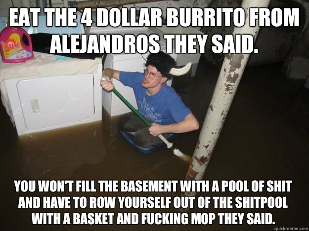 Eat the 4 Dollar burrito from alejandros they said.  You won't fill the basement with a pool of Shit and have to row yourself out of the shitpool with a basket and fucking mop they said.   Do the laundry they said