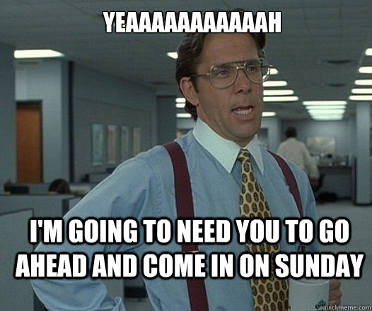 YEAAAAAAAAAAAH I'M GOING TO NEED YOU TO go ahead and come in on sunday  Lumbergh