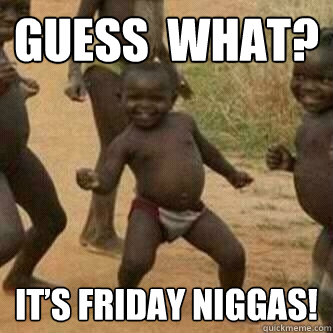 Guess  What? It’s FRiday NiggAs!  Its friday niggas