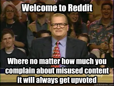 Welcome to Reddit Where no matter how much you complain about misused content it will always get upvoted  Its time to play drew carey