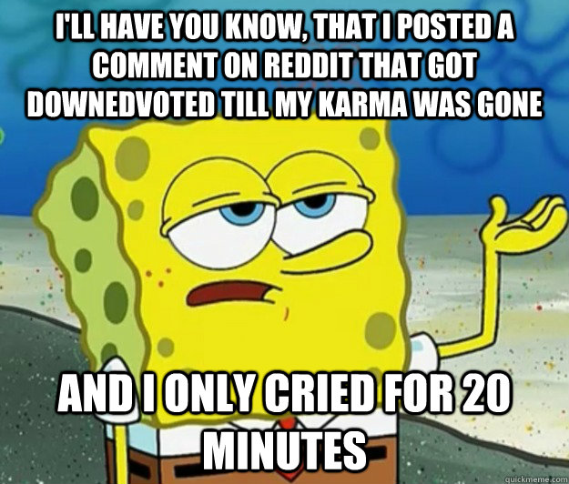 I'll have you know, that i posted a comment on reddit that got downedvoted till my karma was gone and i only cried for 20 minutes  Tough Spongebob