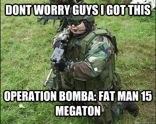 dont worry guys i got this  operation bomba: fat man 15 megaton - dont worry guys i got this  operation bomba: fat man 15 megaton  POS ARMY GUY