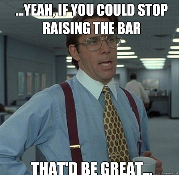 ...Yeah, if you could stop 
raising the bar THAT'D BE GREAT...  thatd be great
