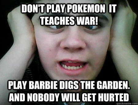 Don't play pokemon  it teaches war! Play barbie digs the garden. and nobody will get hurted  Jared Milton
