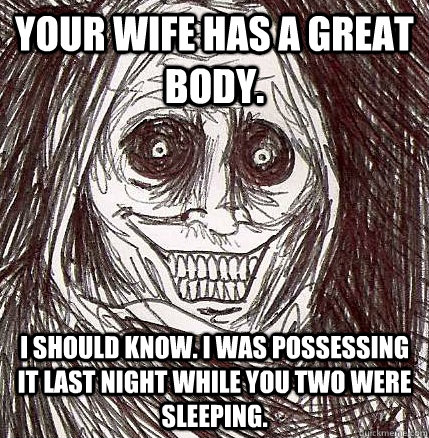 Your wife has a great body. I should know. I was possessing it last night while you two were sleeping. - Your wife has a great body. I should know. I was possessing it last night while you two were sleeping.  Horrifying Houseguest
