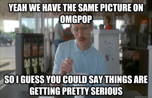 Yeah we have the same picture on OMGPOP So i guess you could say things are getting pretty serious  Gettin Pretty Serious
