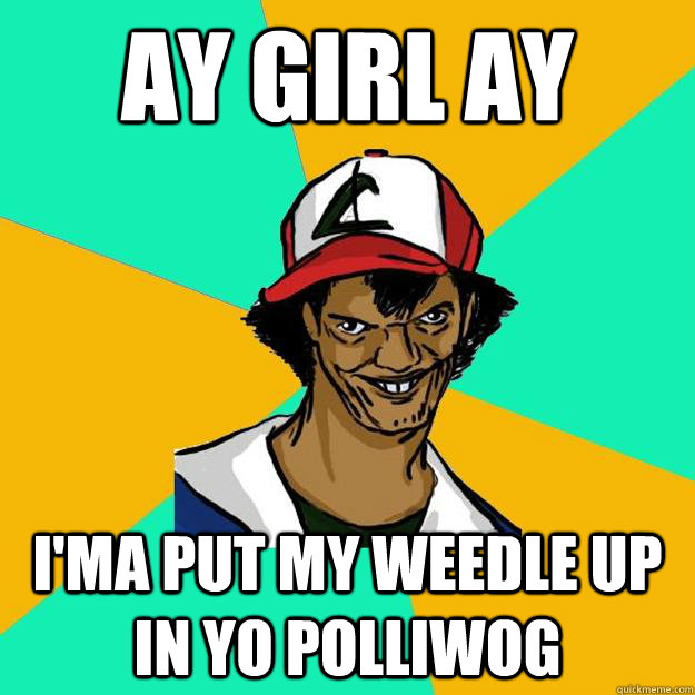 ay girl ay i'ma put my weedle up in yo polliwog  Ash Pedreiro