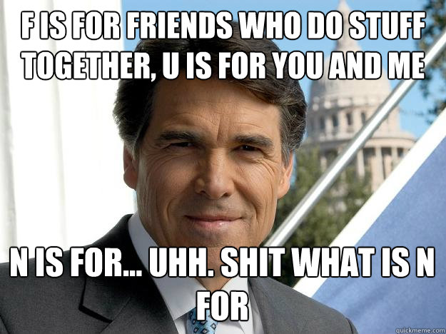 F is for friends who do stuff together, U is for you and me N is for... Uhh. Shit what is N for  Rick perry