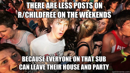 There are less posts on 
r/childfree on the weekends
 Because everyone on that sub
can leave their house and party  Sudden Clarity Clarence