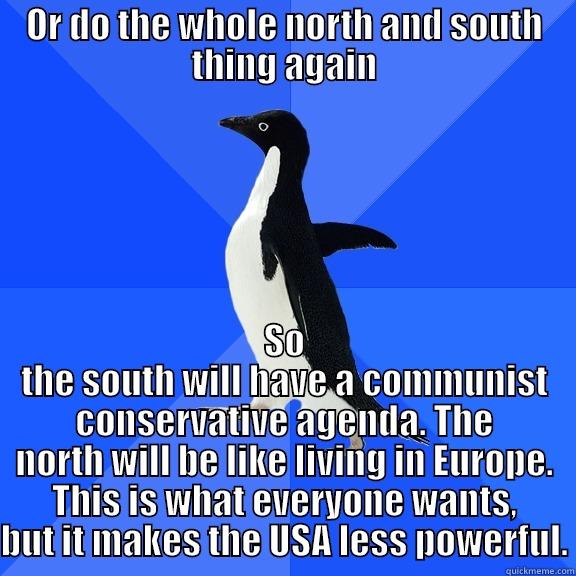 OR DO THE WHOLE NORTH AND SOUTH THING AGAIN SO THE SOUTH WILL HAVE A COMMUNIST CONSERVATIVE AGENDA. THE NORTH WILL BE LIKE LIVING IN EUROPE. THIS IS WHAT EVERYONE WANTS, BUT IT MAKES THE USA LESS POWERFUL. Socially Awkward Penguin