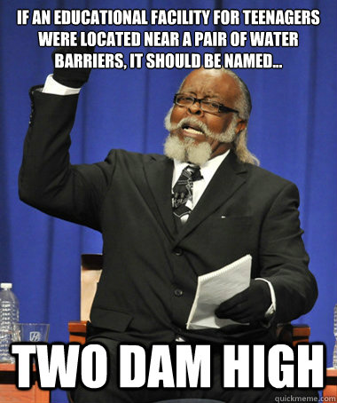 If an educational facility for teenagers were located near a pair of water barriers, it should be named... TWO DAM HIGH  The Rent Is Too Damn High