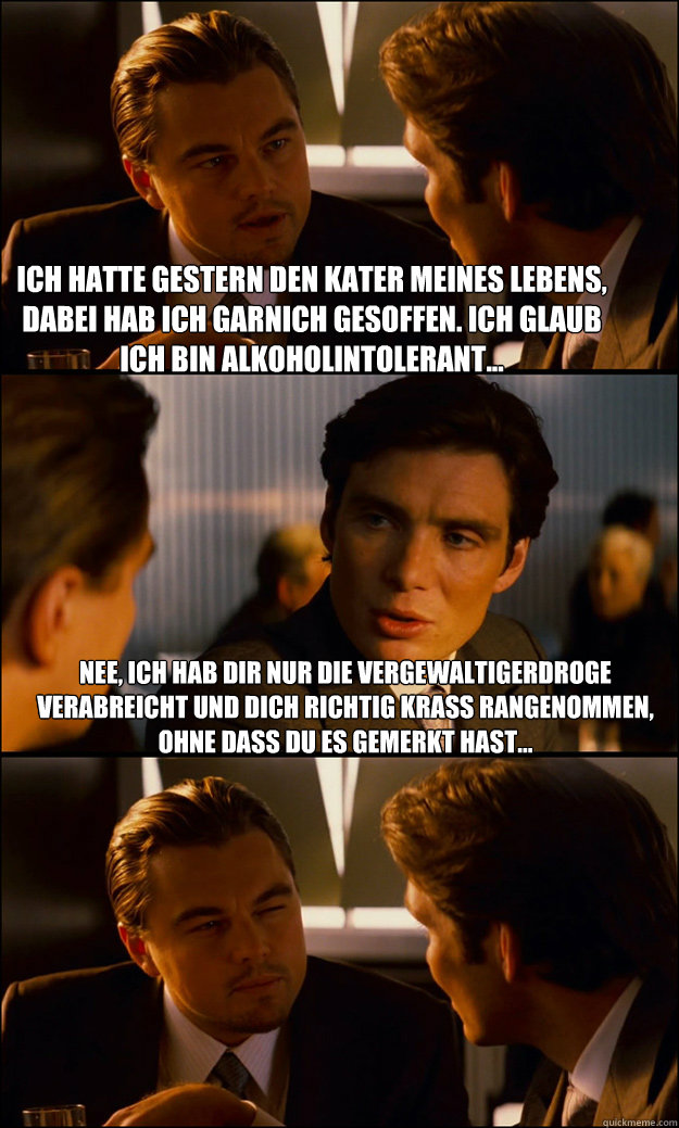 Ich hatte gestern den Kater meines Lebens, dabei hab ich garnich gesoffen. Ich glaub ich bin Alkoholintolerant... Nee, ich hab dir nur die Vergewaltigerdroge verabreicht und dich richtig krass rangenommen, ohne dass du es gemerkt hast...  Inception